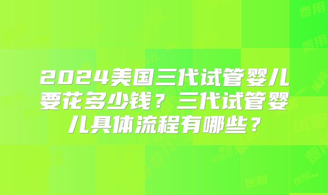 2024美国三代试管婴儿要花多少钱？三代试管婴儿具体流程有哪些？