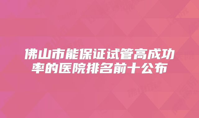 佛山市能保证试管高成功率的医院排名前十公布