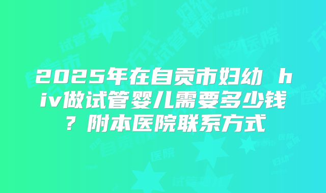 2025年在自贡市妇幼 hiv做试管婴儿需要多少钱？附本医院联系方式
