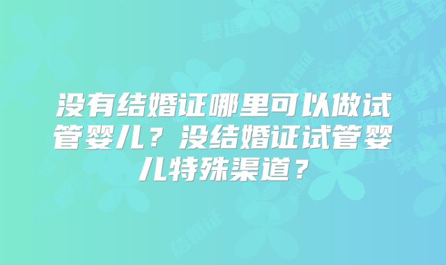 没有结婚证哪里可以做试管婴儿？没结婚证试管婴儿特殊渠道？