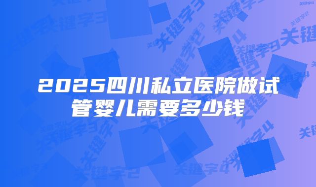 2025四川私立医院做试管婴儿需要多少钱