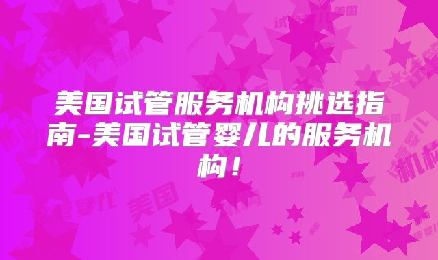 美国试管服务机构挑选指南-美国试管婴儿的服务机构！