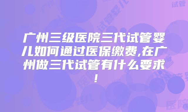 广州三级医院三代试管婴儿如何通过医保缴费,在广州做三代试管有什么要求！