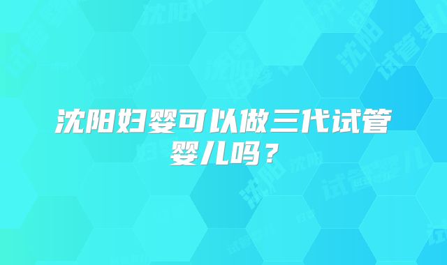 沈阳妇婴可以做三代试管婴儿吗？