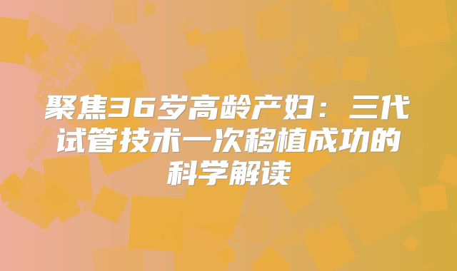 聚焦36岁高龄产妇：三代试管技术一次移植成功的科学解读