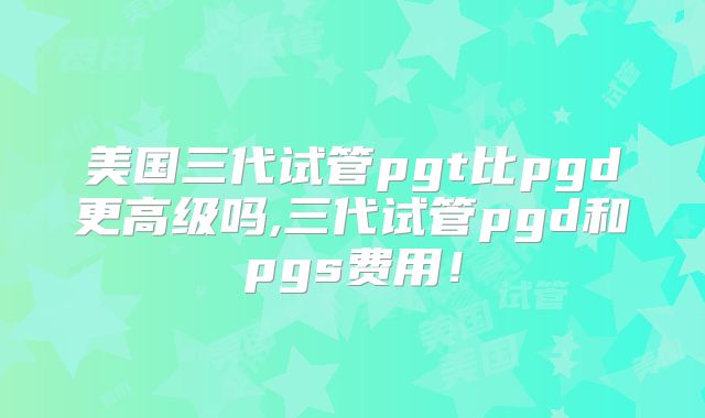 美国三代试管pgt比pgd更高级吗,三代试管pgd和pgs费用！
