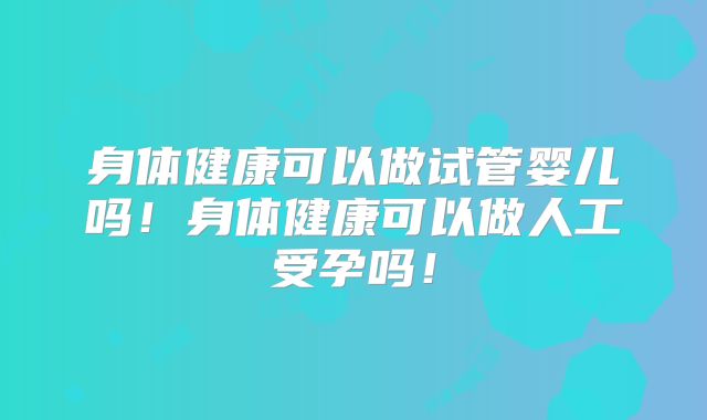 身体健康可以做试管婴儿吗！身体健康可以做人工受孕吗！