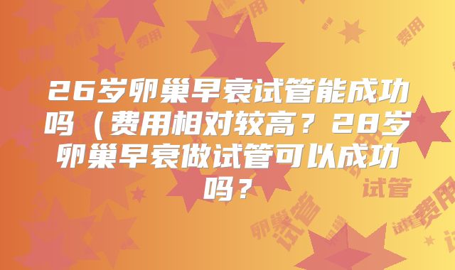 26岁卵巢早衰试管能成功吗（费用相对较高？28岁卵巢早衰做试管可以成功吗？
