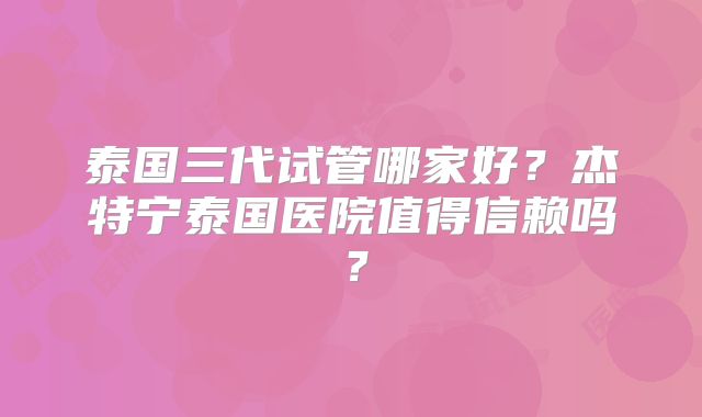 泰国三代试管哪家好？杰特宁泰国医院值得信赖吗？