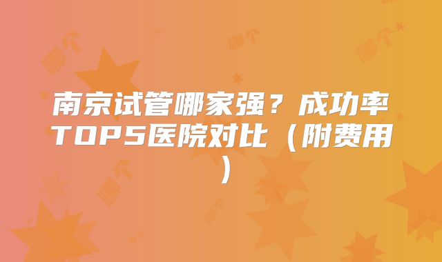 南京试管哪家强？成功率TOP5医院对比（附费用）