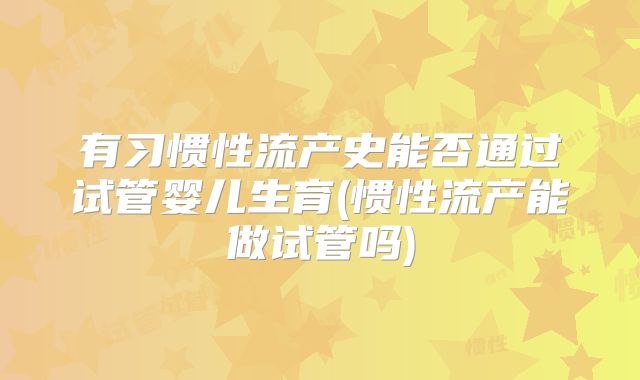 有习惯性流产史能否通过试管婴儿生育(惯性流产能做试管吗)