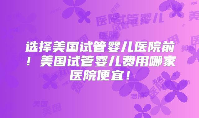 选择美国试管婴儿医院前！美国试管婴儿费用哪家医院便宜！