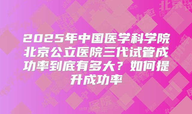 2025年中国医学科学院北京公立医院三代试管成功率到底有多大？如何提升成功率