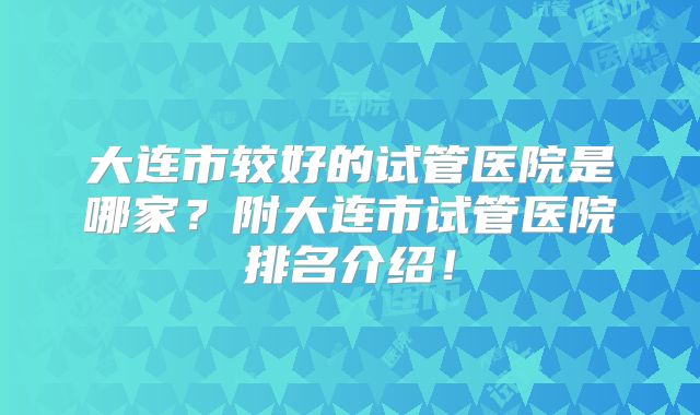 大连市较好的试管医院是哪家？附大连市试管医院排名介绍！