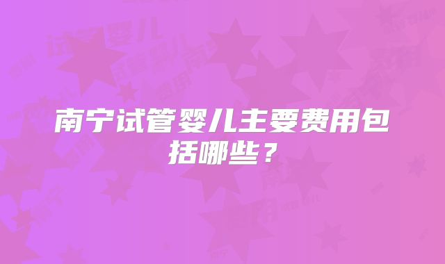 南宁试管婴儿主要费用包括哪些?