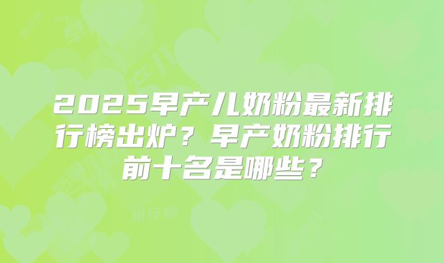 2025早产儿奶粉最新排行榜出炉？早产奶粉排行前十名是哪些？