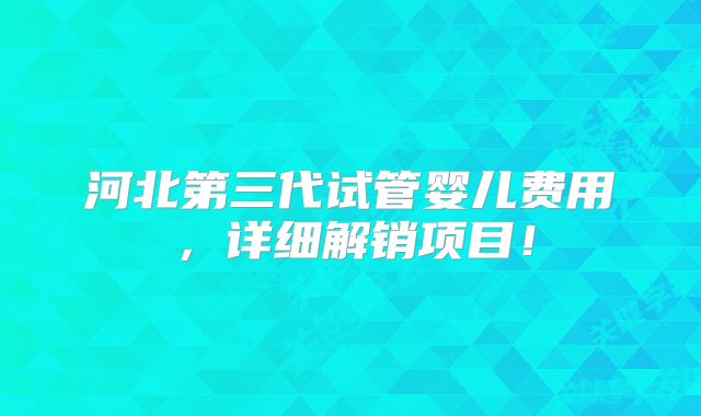 河北第三代试管婴儿费用，详细解销项目！
