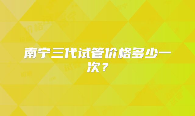 南宁三代试管价格多少一次?
