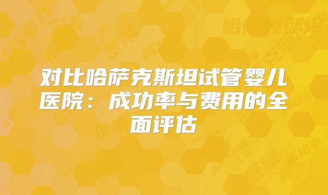 对比哈萨克斯坦试管婴儿医院：成功率与费用的全面评估