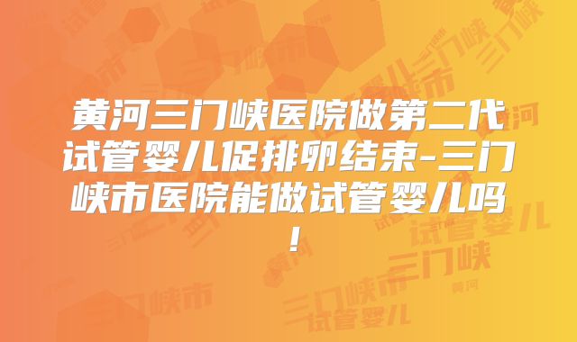 黄河三门峡医院做第二代试管婴儿促排卵结束-三门峡市医院能做试管婴儿吗！