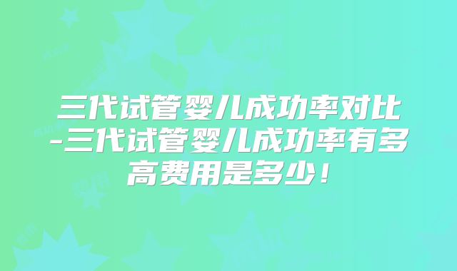 三代试管婴儿成功率对比-三代试管婴儿成功率有多高费用是多少！