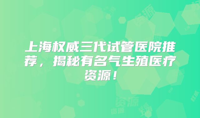 上海权威三代试管医院推荐，揭秘有名气生殖医疗资源！