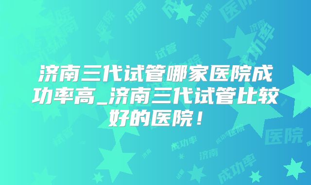 济南三代试管哪家医院成功率高_济南三代试管比较好的医院！