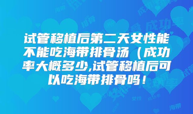 试管移植后第二天女性能不能吃海带排骨汤（成功率大概多少,试管移植后可以吃海带排骨吗！