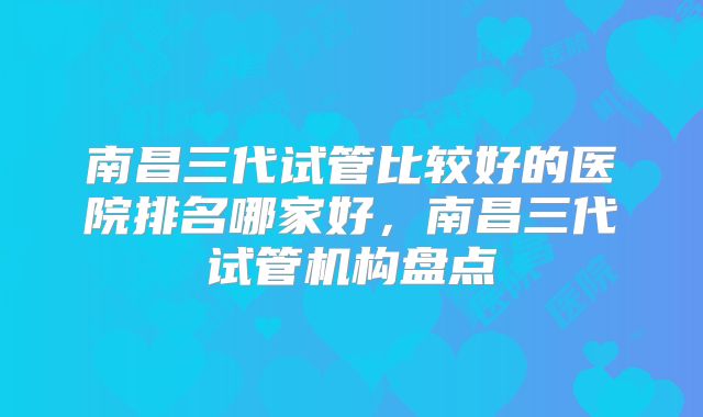 南昌三代试管比较好的医院排名哪家好，南昌三代试管机构盘点
