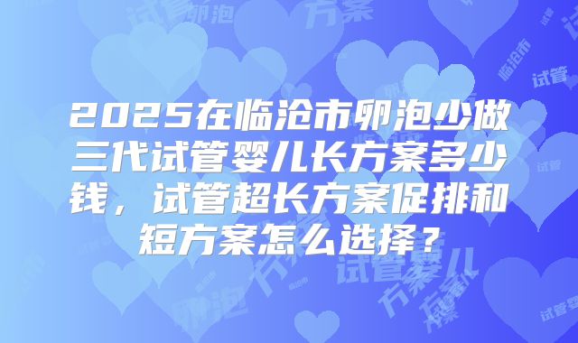2025在临沧市卵泡少做三代试管婴儿长方案多少钱，试管超长方案促排和短方案怎么选择？