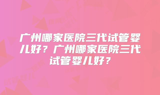 广州哪家医院三代试管婴儿好？广州哪家医院三代试管婴儿好？
