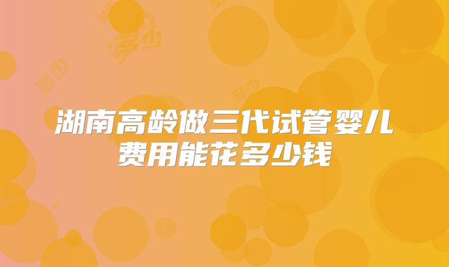 湖南高龄做三代试管婴儿费用能花多少钱
