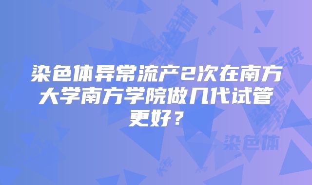 染色体异常流产2次在南方大学南方学院做几代试管更好？
