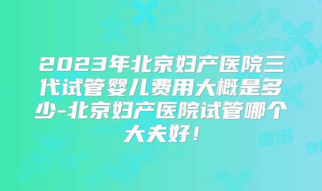 2023年北京妇产医院三代试管婴儿费用大概是多少-北京妇产医院试管哪个大夫好！