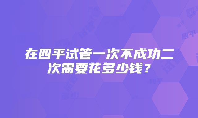 在四平试管一次不成功二次需要花多少钱?