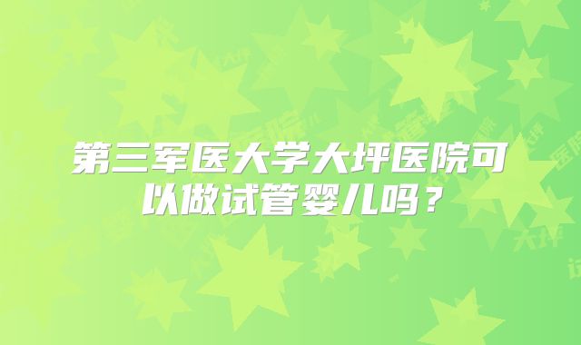 第三军医大学大坪医院可以做试管婴儿吗？