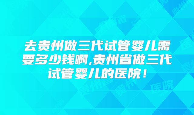 去贵州做三代试管婴儿需要多少钱啊,贵州省做三代试管婴儿的医院！