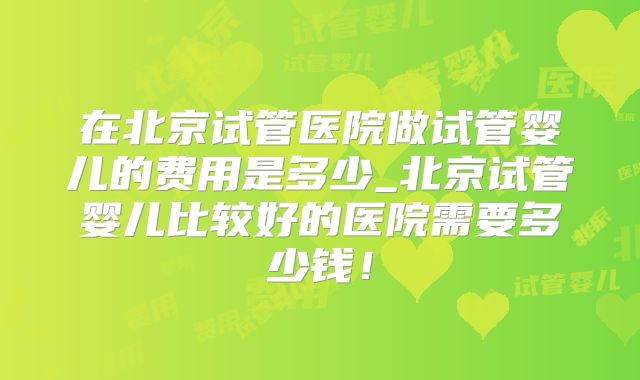 在北京试管医院做试管婴儿的费用是多少_北京试管婴儿比较好的医院需要多少钱！