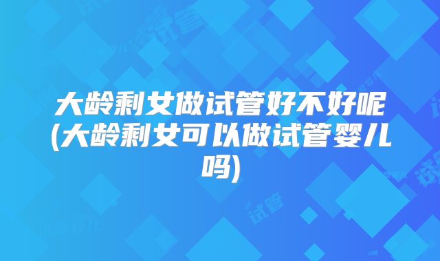 大龄剩女做试管好不好呢(大龄剩女可以做试管婴儿吗)