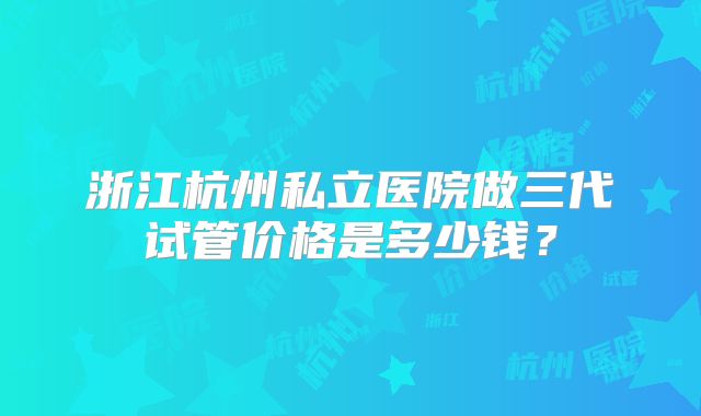 浙江杭州私立医院做三代试管价格是多少钱？