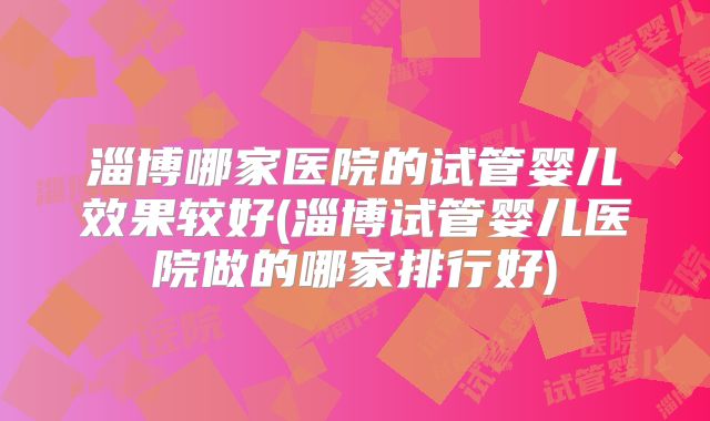 淄博哪家医院的试管婴儿效果较好(淄博试管婴儿医院做的哪家排行好)