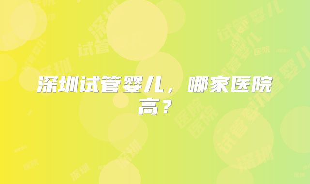 深圳试管婴儿,哪家医院高?