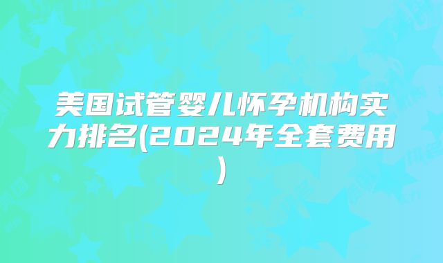 美国试管婴儿怀孕机构实力排名(2024年全套费用)