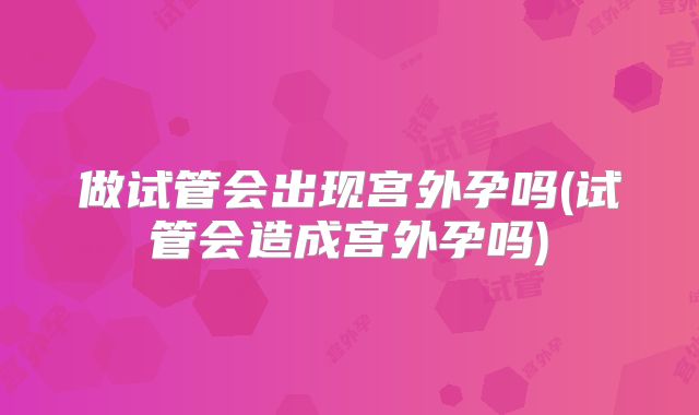 做试管会出现宫外孕吗(试管会造成宫外孕吗)