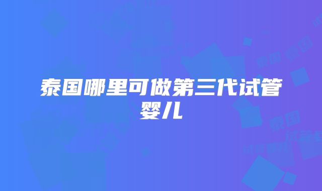 泰国哪里可做第三代试管婴儿