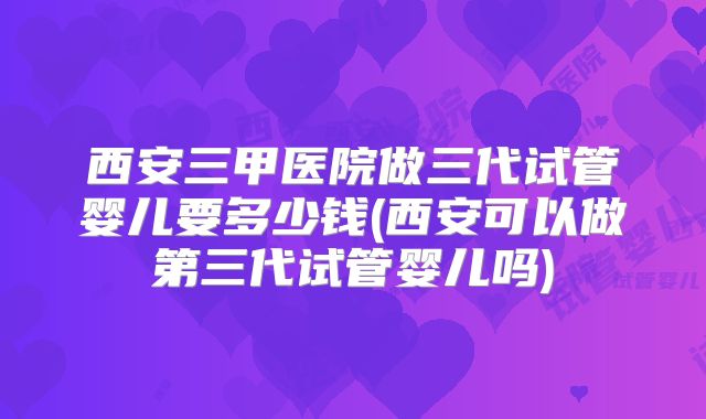 西安三甲医院做三代试管婴儿要多少钱(西安可以做第三代试管婴儿吗)