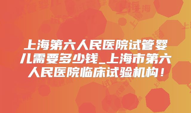 上海第六人民医院试管婴儿需要多少钱_上海市第六人民医院临床试验机构!