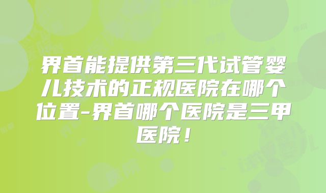 界首能提供第三代试管婴儿技术的正规医院在哪个位置-界首哪个医院是三甲医院！