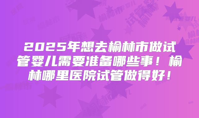 2025年想去榆林市做试管婴儿需要准备哪些事！榆林哪里医院试管做得好！