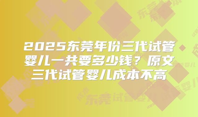 2025东莞年份三代试管婴儿一共要多少钱？原文三代试管婴儿成本不高